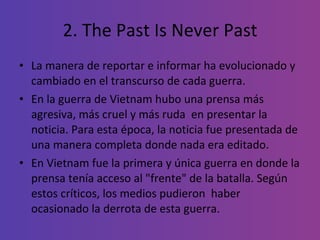 2. The Past Is Never Past La manera de reportar e informar ha evolucionado y cambiado en el transcurso de cada guerra.  En la guerra de Vietnam hubo una prensa más agresiva, más cruel y más ruda  en presentar la noticia. Para esta época, la noticia fue presentada de una manera completa donde nada era editado.   En   Vietnam fue la primera y única guerra en donde la prensa tenía acceso al "frente" de la batalla. Según estos críticos, los medios pudieron  haber ocasionado la derrota de esta guerra.  