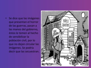 Se dice que las imágenes que presentan el horror de las guerras, pasan a las manos del gobierno, éstos le temen al hecho de sensibilizar la población civil, por lo que no dejan circular las imágenes. Se podría decir que las secuestran.  
