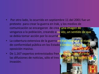 Por otro lado, lo ocurrido en septiembre 11 del 2001 fue un pretexto  para crear la guerra en Irak, y los medios de comunicación se encargaron  de crea r una imagen de  venganza a la población, creando a  su vez, un sentido de que  se debía tomar acción por lo ocurrid o.  La cobertura extensiva de la guerra  en Irak mantuvo el nivel  de conformidad pública en los Estado s Unidos, a pesar de la  oposición masiva. De 1,167 expertos entrevistados fren te a la cámara durante  las difusiones de noticias, sólo el tres  por ciento se oponía a la  invasión. 