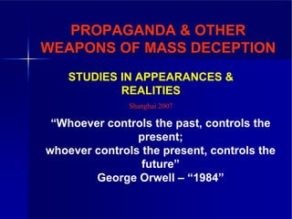 PROPAGANDA & OTHER
WEAPONS OF MASS DECEPTION
    STUDIES IN APPEARANCES &
            REALITIES
               Shanghai 2007

 “Whoever controls the past, controls the
                present;
whoever controls the present, controls the
                 future”
        George Orwell – “1984”
 