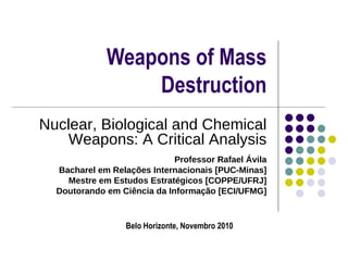 Weapons of Mass Destruction Nuclear, Biological and Chemical Weapons: A Critical Analysis Professor Rafael Ávila Bacharel em Relações Internacionais [PUC-Minas] Mestre em Estudos Estratégicos [COPPE/UFRJ] Doutorando em Ciência da Informação [ECI/UFMG] Belo Horizonte, Novembro 2010 