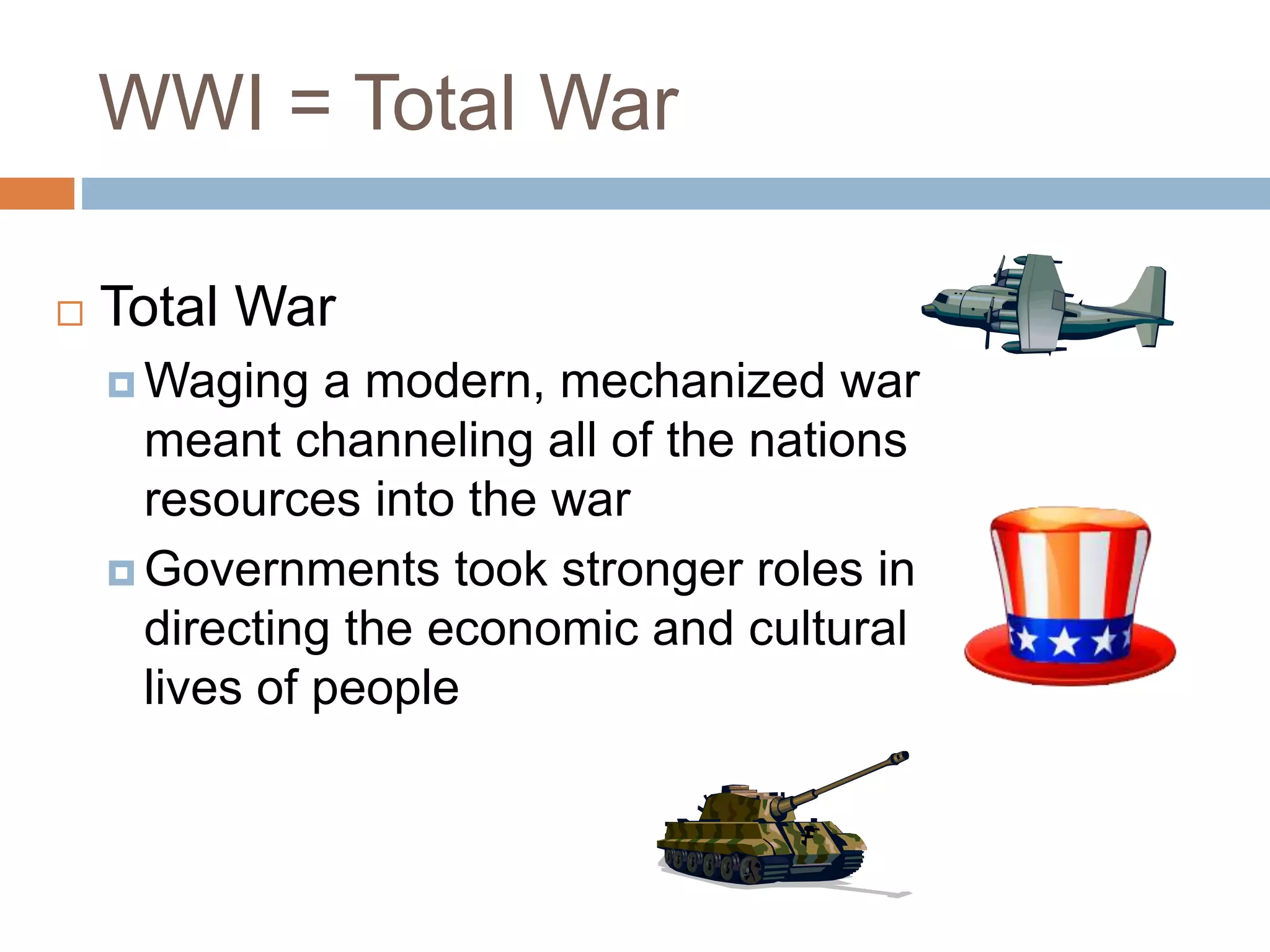 WWI = Total War
 Total War
 Waging a modern, mechanized war
meant channeling all of the nations
resources into the war
 Governments took stronger roles in
directing the economic and cultural
lives of people
 