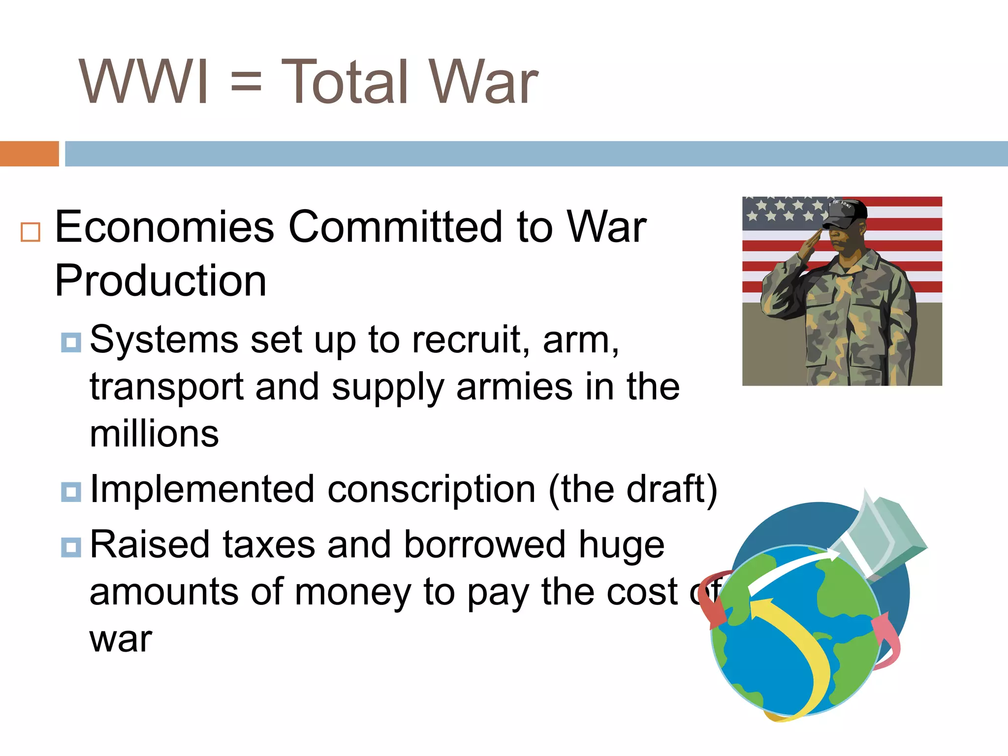 WWI = Total War
 Economies Committed to War
Production
 Systems set up to recruit, arm,
transport and supply armies in the
millions
 Implemented conscription (the draft)
 Raised taxes and borrowed huge
amounts of money to pay the cost of
war
 