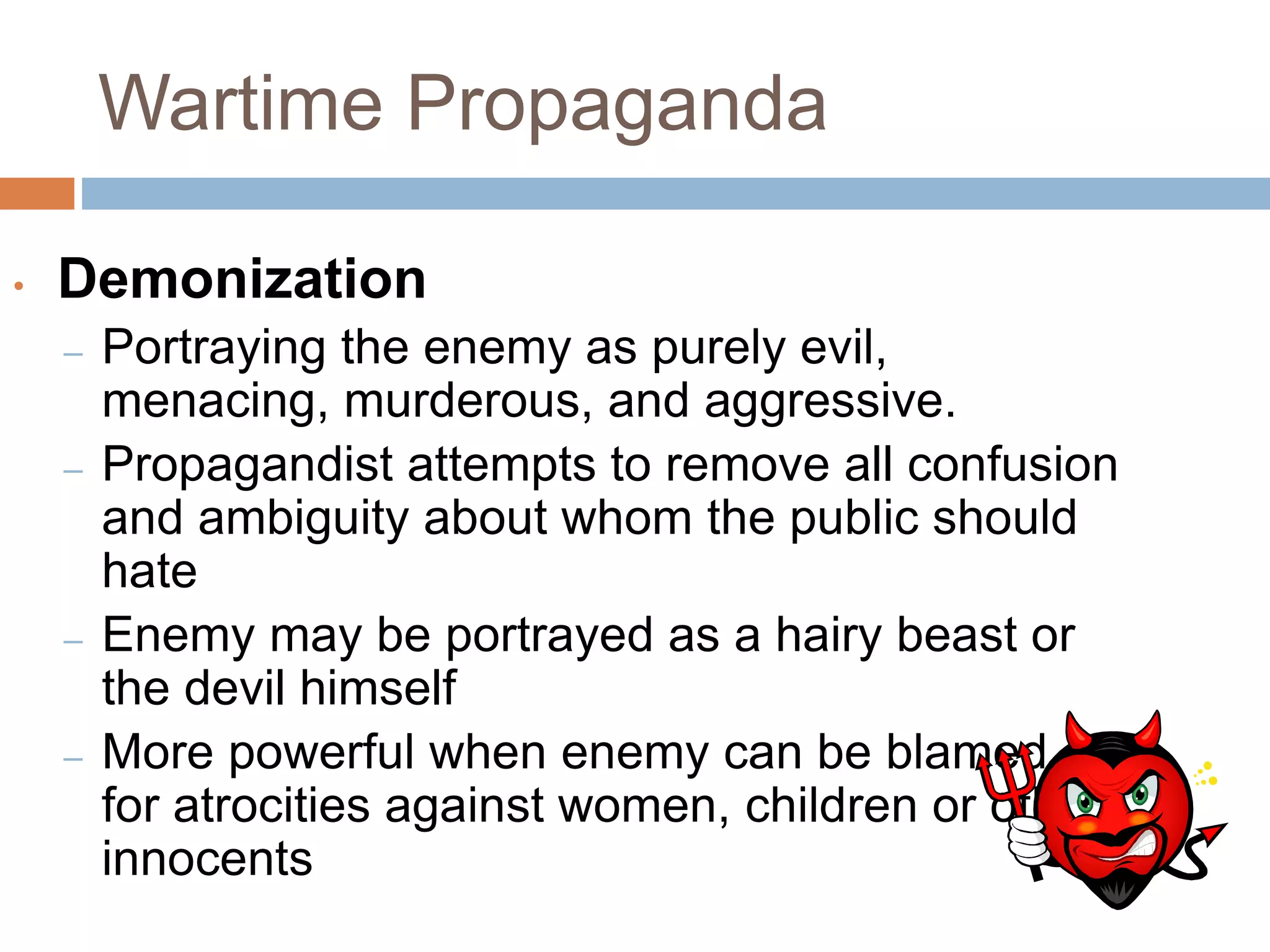 Wartime Propaganda
• Demonization
– Portraying the enemy as purely evil,
menacing, murderous, and aggressive.
– Propagandist attempts to remove all confusion
and ambiguity about whom the public should
hate
– Enemy may be portrayed as a hairy beast or
the devil himself
– More powerful when enemy can be blamed
for atrocities against women, children or other
innocents
 