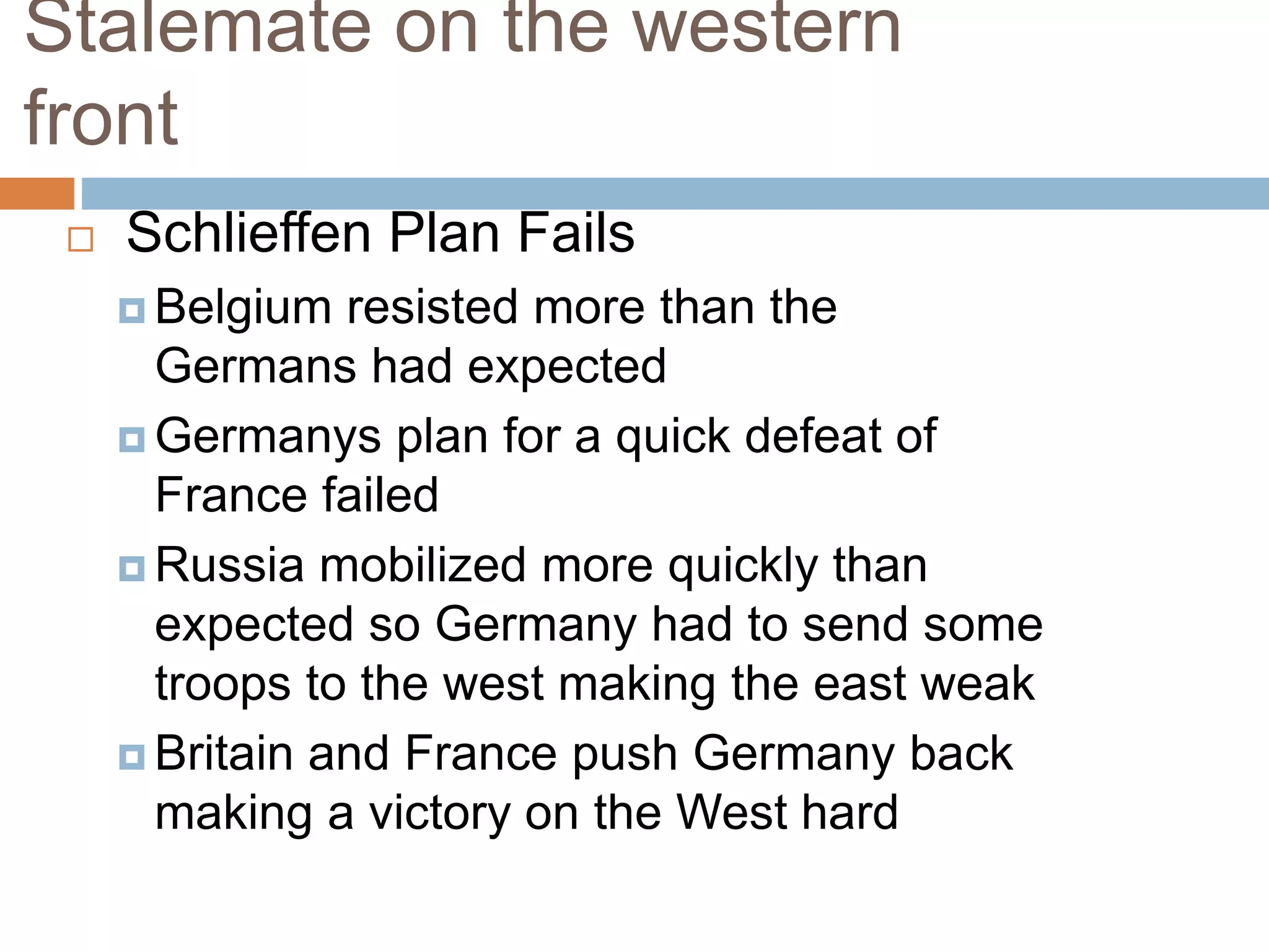 Stalemate on the western
front
 Schlieffen Plan Fails
 Belgium resisted more than the
Germans had expected
 Germanys plan for a quick defeat of
France failed
 Russia mobilized more quickly than
expected so Germany had to send some
troops to the west making the east weak
 Britain and France push Germany back
making a victory on the West hard
 