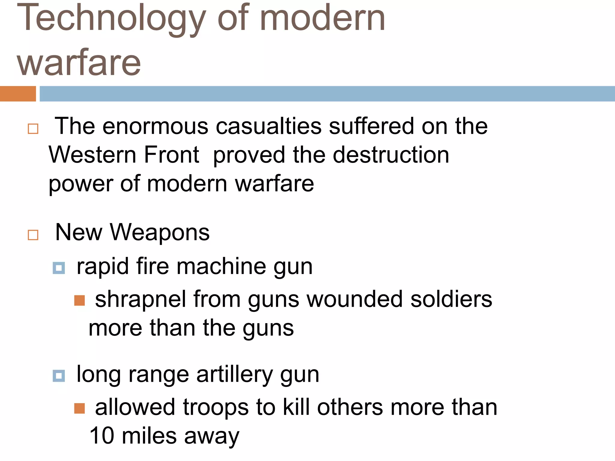 Technology of modern
warfare
 The enormous casualties suffered on the
Western Front proved the destruction
power of modern warfare
 New Weapons
 rapid fire machine gun
 shrapnel from guns wounded soldiers
more than the guns
 long range artillery gun
 allowed troops to kill others more than
10 miles away
 