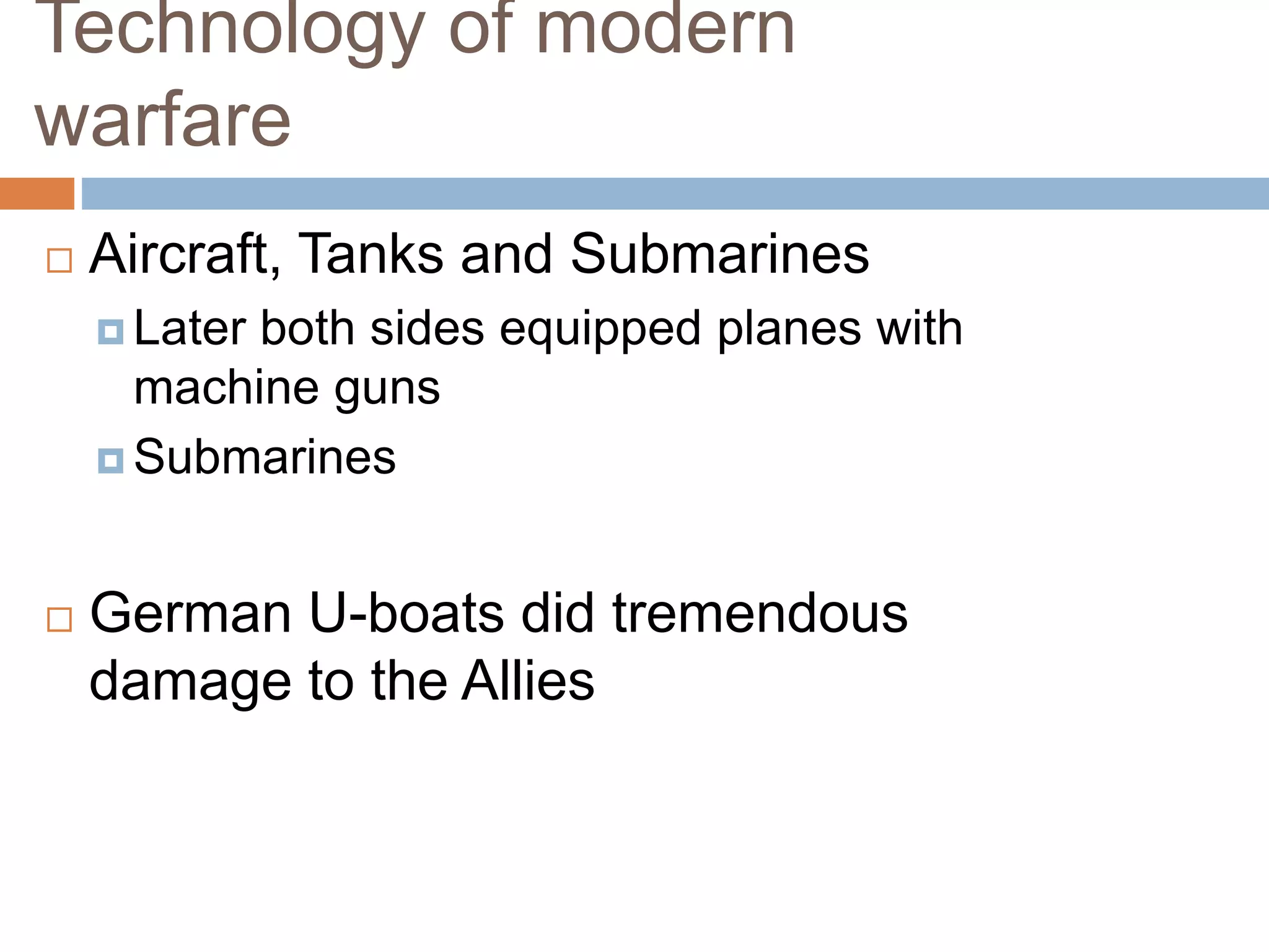 Technology of modern
warfare
 Aircraft, Tanks and Submarines
 Later both sides equipped planes with
machine guns
 Submarines
 German U-boats did tremendous
damage to the Allies
 