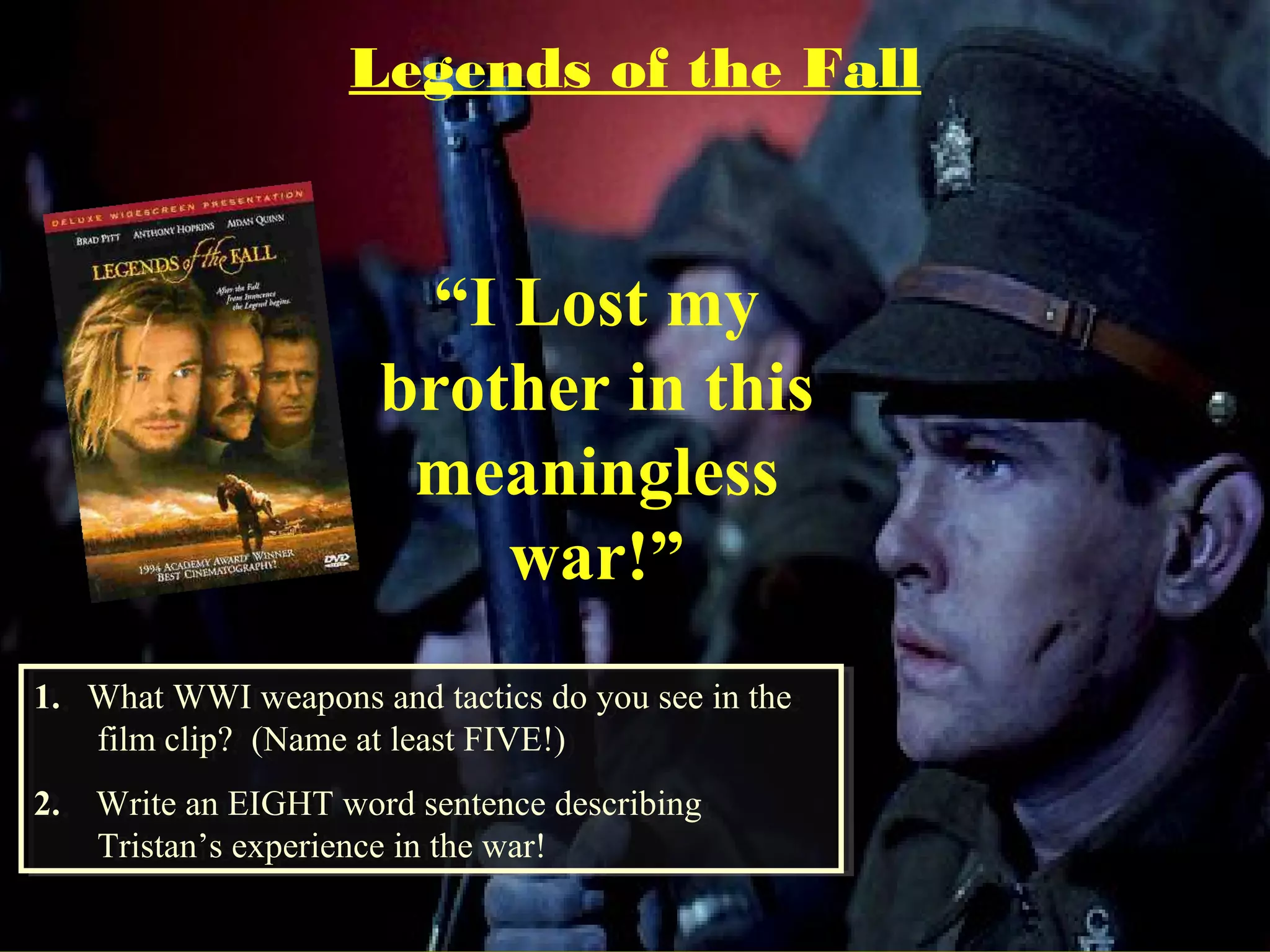 1. What WWI weapons and tactics do you see in the
film clip? (Name at least FIVE!)
2. Write an EIGHT word sentence describing
Tristan’s experience in the war!
1. What WWI weapons and tactics do you see in the
film clip? (Name at least FIVE!)
2. Write an EIGHT word sentence describing
Tristan’s experience in the war!
“I Lost my
brother in this
meaningless
war!”
Legends of the Fall
 