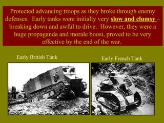 Protected advancing troops as they broke through enemy
defenses. Early tanks were initially very slow and clumsy –
breaking down and awful to drive. However, they were a
huge propaganda and morale boost, proved to be very
effective by the end of the war.
Early British Tank Early French Tank
 
