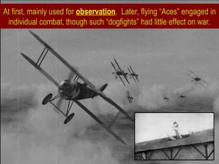 At first, mainly used for observation. Later, flying “Aces” engaged in
individual combat, though such “dogfights” had little effect on war.
 