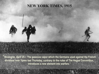 “Boulogne, April 25.-- The gaseous vapor which the Germans used against the French
divisions near Ypres last Thursday, contrary to the rules of The Hague Convention,
introduces a new element into warfare.”
NEW YORK TIMES, 1915
 