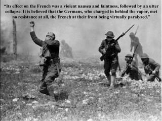 “Its effect on the French was a violent nausea and faintness, followed by an utter
collapse. It is believed that the Germans, who charged in behind the vapor, met
no resistance at all, the French at their front being virtually paralyzed.”
 