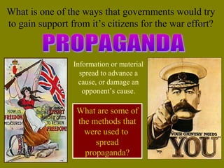 Information or material
spread to advance a
cause, or damage an
opponent’s cause.
What are some of
the methods that
were used to
spread
propaganda?
What are some of
the methods that
were used to
spread
propaganda?
What is one of the ways that governments would try
to gain support from it’s citizens for the war effort?
 