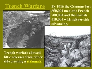 Trench Warfare
Trench warfare allowed
little advance from either
side creating a stalemate.
By 1916 the Germans lost
850,000 men, the French
700,000 and the British
410,000 with neither side
advancing.
 