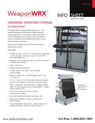 M i l i t a r y 
INFO SHEET 
UNIVERSAL WEAPONS STORAGE 
by Spacesaver ® 
SHELVING SYSTEMS 
The WeaponWRX™ storage system by Spacesaver ® was 
designed specifically for demanding Militaryweapons 
storage applications. The rugged, modular steel frames 
can be configured to fit your storage space and outfitted 
with any combination of specialized accessories to fit your 
unique storage requirements. 
Weapons and related accessories can be stored how you 
want, where you want. 
FEATUR ES : 
• Multiple storage for any type of small arms 
– shot guns, hand guns, tasers, M4, M16, AR-15, 
MP5, M249, M240, etc. 
• Weapons can be stored with optics and other accessories 
mounted to the weapon 
• Made in the U.S.A 
• Rugged all steel construction 
• Durable powder coat paint – many standard 
colors available 
• Modular construction – interchangeable parts - user 
• of accessories allow for complete 
end-user customization and for future needs 
• Shares components with Spacesaver’s industry leading 
UWR ® Universal Weapons Rack and FrameWRX ® Storage 
System product lines 
• Units are 36” wide, 84” tall and 13” deep 
(Custom sizes available) 
• Units bolt together to create a continuous wall 
• Single-sided (attaches to wall) or double-sided 
(free standing) 
• Can be mounted to Spacesaver’s mobile carriages for 
double the storage capacity in the same space 
WeaponWRX™ 
Storage System on 
WRX Wheels ® 
Transport System 
www.southwestsolutions.com 
 