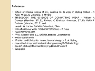 References
• Effect of internal stress of CNx coating on its wear in sliding friction - K
Kato, M Bai, N Umehara, Y Miyake
• TRIBOLOGY: THE SCIENCE OF COMBATTING WEAR - William A
Glaeser (Member, STLE), Richard C Erickson (Member, STLE), Keith F
Dufrane (Member, STLE) and
Jerrold W Kannel Battelle Columbus, Ohio
• Classification of wear mechanisms/models - K Kato
• www.rermwiki.com
• W.A. Glaeser and S.J. Shaffer, Battelle Laboratories
• www.substec.com
• Friction and lubrication in mechanical design – A. A. Seireg
• ocw.mit.edu/courses/mechanical-engineering/2-800-tribology
• dcu.ie/~stokesjt/Thermal Spraying/Book/Chapter1
• Wikipedia
 