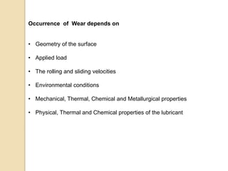 Occurrence of Wear depends on
• Geometry of the surface
• Applied load
• The rolling and sliding velocities
• Environmental conditions
• Mechanical, Thermal, Chemical and Metallurgical properties
• Physical, Thermal and Chemical properties of the lubricant
 