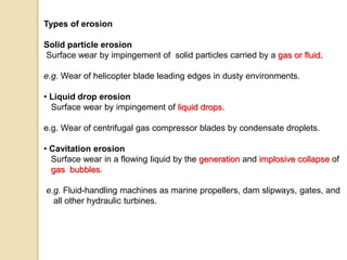 Types of erosion
Solid particle erosion
Surface wear by impingement of solid particles carried by a gas or fluid.
e.g. Wear of helicopter blade leading edges in dusty environments.
• Liquid drop erosion
Surface wear by impingement of liquid drops.
e.g. Wear of centrifugal gas compressor blades by condensate droplets.
• Cavitation erosion
Surface wear in a flowing liquid by the generation and implosive collapse of
gas bubbles.
e.g. Fluid-handling machines as marine propellers, dam slipways, gates, and
all other hydraulic turbines.
 