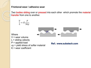 Frictional wear / adhesive wear
Two bodies sliding over or pressed into each other which promote the material
transfer from one to another.
𝑉
𝐿
= 𝐾
𝑃
3σ𝑦
Where
V = wear volume
L = sliding velocity
P = applied load
σy = yield stress of softer material
K = wear coefficient
Ref.: www.substech.com
 