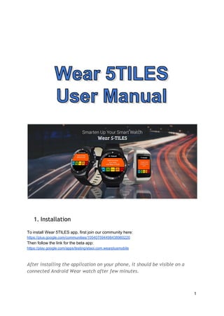  
 
 
 
 
 
 
 
 
 
 
1. Installation
 
To install Wear 5TILES app, first join our community here: 
https://plus.google.com/communities/105407594498438960220 
Then follow the link for the beta app: 
https://play.google.com/apps/testing/etaoi.com.wearplusmobile 
After installing the application on your phone, it should be visible on a
connected Android Wear watch after few minutes.
1 
 