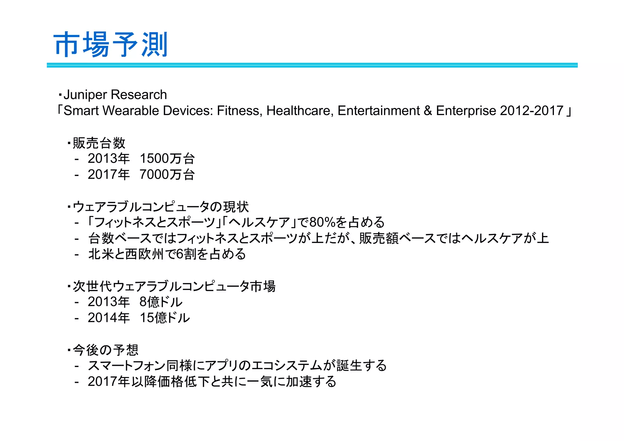 市場予測
・Juniper Research
「Smart Wearable Devices: Fitness, Healthcare, Entertainment & Enterprise 2012-2017 」
　・販売台数
　　-　2013年　1500万台
　　-　2017年　7000万台
　・ウェアラブルコンピュータの現状
　　-　「フィットネスとスポーツ」「ヘルスケア」で80%を占める
　　-　台数ベースではフィットネスとスポーツが上だが、販売額ベースではヘルスケアが上
　　-　北米と西欧州で6割を占める
　・次世代ウェアラブルコンピュータ市場
　　-　2013年　8億ドル
　　-　2014年　15億ドル
　・今後の予想
　　-　スマートフォン同様にアプリのエコシステムが誕生する
　　-　2017年以降価格低下と共に一気に加速する

 
