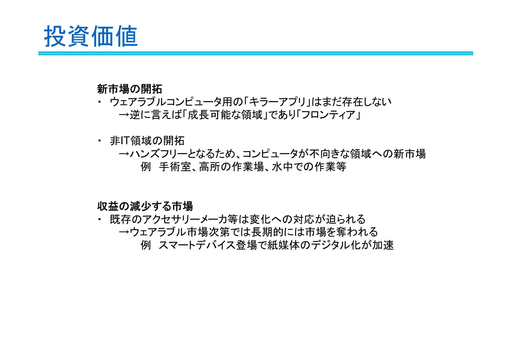 投資価値
新市場の開拓
・　ウェアラブルコンピュータ用の「キラーアプリ」はまだ存在しない
→逆に言えば「成長可能な領域」であり「フロンティア」
・　非IT領域の開拓
→ハンズフリーとなるため、コンピュータが不向きな領域への新市場
例　手術室、高所の作業場、水中での作業等

収益の減少する市場
・　既存のアクセサリーメーカ等は変化への対応が迫られる
→ウェアラブル市場次第では長期的には市場を奪われる
例　スマートデバイス登場で紙媒体のデジタル化が加速

 