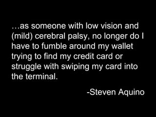 …as someone with low vision and
(mild) cerebral palsy, no longer do I
have to fumble around my wallet
trying to find my credit card or
struggle with swiping my card into
the terminal.
-Steven Aquino
 