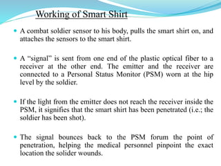 Working of Smart Shirt
 A combat soldier sensor to his body, pulls the smart shirt on, and
attaches the sensors to the smart shirt.
 A “signal” is sent from one end of the plastic optical fiber to a
receiver at the other end. The emitter and the receiver are
connected to a Personal Status Monitor (PSM) worn at the hip
level by the soldier.
 If the light from the emitter does not reach the receiver inside the
PSM, it signifies that the smart shirt has been penetrated (i.e.; the
soldier has been shot).
 The signal bounces back to the PSM forum the point of
penetration, helping the medical personnel pinpoint the exact
location the solider wounds.
 