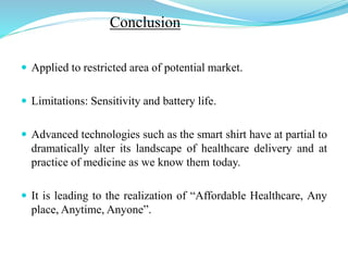Conclusion
 Applied to restricted area of potential market.
 Limitations: Sensitivity and battery life.
 Advanced technologies such as the smart shirt have at partial to
dramatically alter its landscape of healthcare delivery and at
practice of medicine as we know them today.
 It is leading to the realization of “Affordable Healthcare, Any
place, Anytime, Anyone”.
 