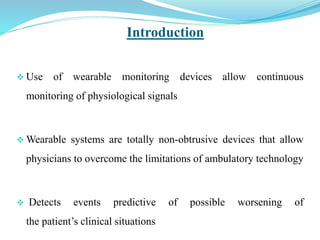 Introduction
 Use of wearable monitoring devices allow continuous
monitoring of physiological signals
 Wearable systems are totally non-obtrusive devices that allow
physicians to overcome the limitations of ambulatory technology
 Detects events predictive of possible worsening of
the patient’s clinical situations
 