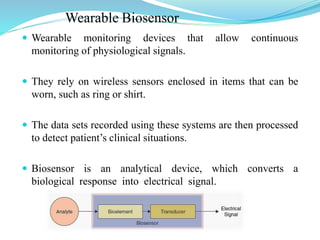 Wearable Biosensor
 Wearable monitoring devices that allow continuous
monitoring of physiological signals.
 They rely on wireless sensors enclosed in items that can be
worn, such as ring or shirt.
 The data sets recorded using these systems are then processed
to detect patient’s clinical situations.
 Biosensor is an analytical device, which converts a
biological response into electrical signal.
 