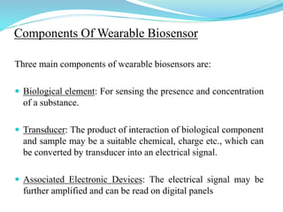 Components Of Wearable Biosensor
Three main components of wearable biosensors are:
 Biological element: For sensing the presence and concentration
of a substance.
 Transducer: The product of interaction of biological component
and sample may be a suitable chemical, charge etc., which can
be converted by transducer into an electrical signal.
 Associated Electronic Devices: The electrical signal may be
further amplified and can be read on digital panels
 