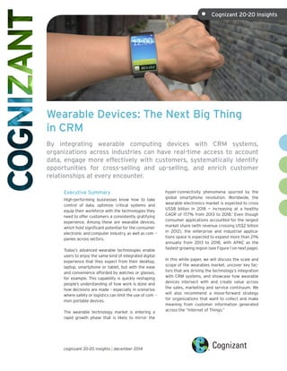 Wearable Devices: The Next Big Thing
in CRM
By integrating wearable computing devices with CRM systems,
organizations across industries can have real-time access to account
data, engage more effectively with customers, systematically identify
opportunities for cross-selling and up-selling, and enrich customer
relationships at every encounter.
Executive Summary
High-performing businesses know how to take
control of data, optimize critical systems and
equip their workforce with the technologies they
need to offer customers a consistently gratifying
experience. Among these are wearable devices,
which hold significant potential for the consumer
electronic and computer industry, as well as com -
panies across sectors.
Today’s advanced wearable technologies enable
users to enjoy the same kind of integrated digital
experience that they expect from their desktop,
laptop, smartphone or tablet, but with the ease
and convenience afforded by watches or glasses,
for example. This capability is quickly reshaping
people’s understanding of how work is done and
how decisions are made – especially in scenarios
where safety or logistics can limit the use of com -
mon portable devices.
The wearable technology market is entering a
rapid growth phase that is likely to mirror the
hyper-connectivity phenomena spurred by the
global smartphone revolution. Worldwide, the
wearable electronics market is expected to cross
US$8 billion in 2018 — increasing at a healthy
CAGR of 17.7% from 2013 to 2018.1
Even though
consumer applications accounted for the largest
market share (with revenue crossing US$2 billion
in 2012), the enterprise and industrial applica-
tions space is expected to expand more than 21%
annually from 2013 to 2018, with APAC as the
fastest-growing region (see Figure 1 on next page).
In this white paper, we will discuss the scale and
scope of the wearables market, uncover key fac-
tors that are driving the technology’s integration
with CRM systems, and showcase how wearable
devices intersect with and create value across
the sales, marketing and service continuum. We
will also recommend a move-forward strategy
for organizations that want to collect and make
meaning from customer information generated
across the “Internet of Things.”
cognizant 20-20 insights | december 2014
•	 Cognizant 20-20 Insights
 