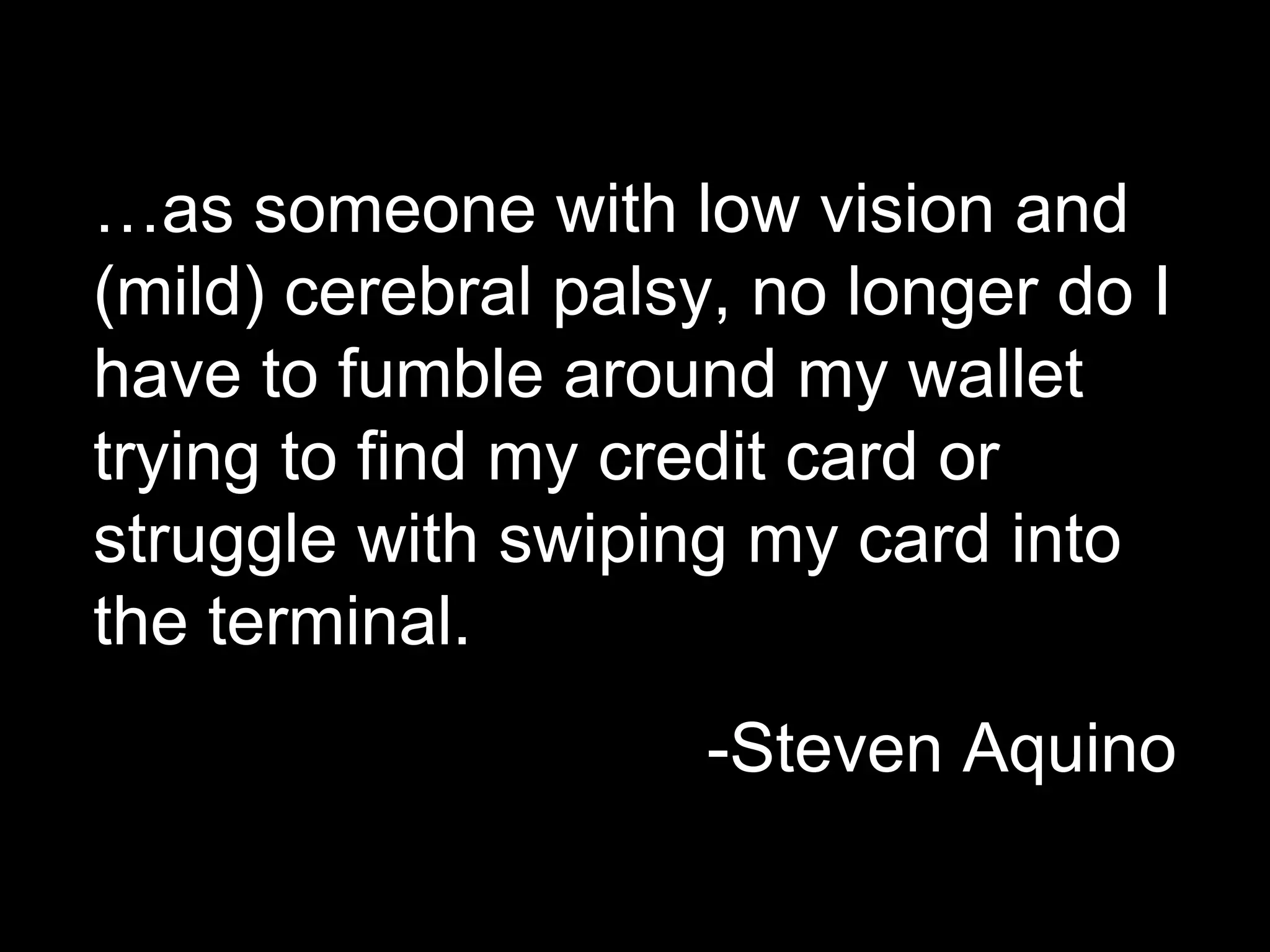 …as someone with low vision and
(mild) cerebral palsy, no longer do I
have to fumble around my wallet
trying to find my credit card or
struggle with swiping my card into
the terminal.
-Steven Aquino
 