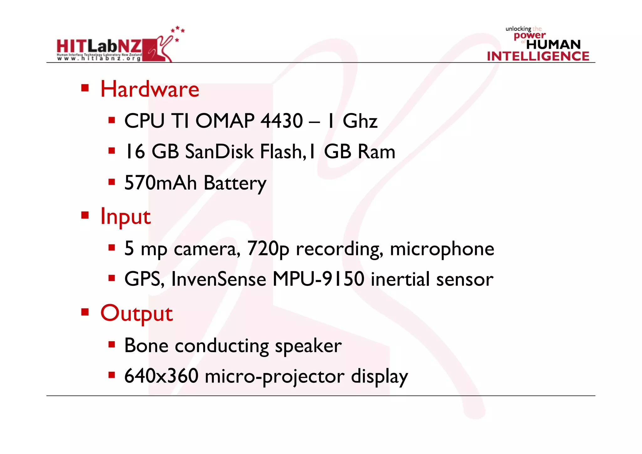   Hardware
  CPU TI OMAP 4430 – 1 Ghz
  16 GB SanDisk Flash,1 GB Ram
  570mAh Battery

  Input
  5 mp camera, 720p recording, microphone
  GPS, InvenSense MPU-9150 inertial sensor

  Output
  Bone conducting speaker
  640x360 micro-projector display

 