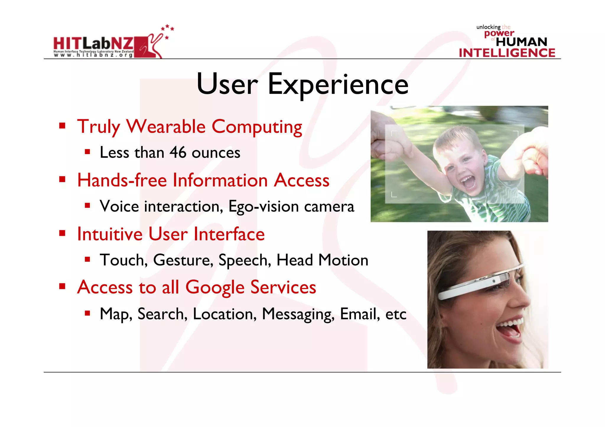 User Experience
  Truly Wearable Computing
  Less than 46 ounces

  Hands-free Information Access
  Voice interaction, Ego-vision camera

  Intuitive User Interface
  Touch, Gesture, Speech, Head Motion

  Access to all Google Services
  Map, Search, Location, Messaging, Email, etc

 