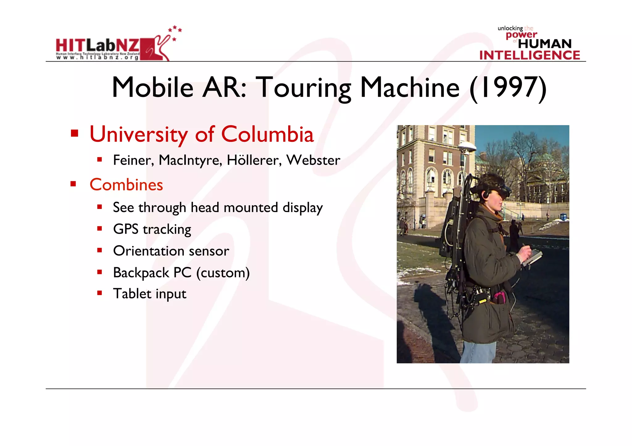 Mobile AR: Touring Machine (1997)
  University of Columbia
  Feiner, MacIntyre, Höllerer, Webster

  Combines
 
 
 
 
 

See through head mounted display
GPS tracking
Orientation sensor
Backpack PC (custom)
Tablet input

 