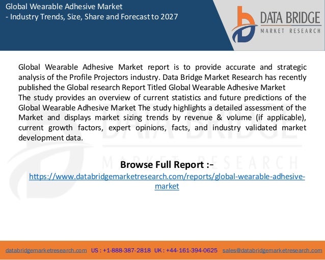 databridgemarketresearch.com US : +1-888-387-2818 UK : +44-161-394-0625 sales@databridgemarketresearch.com
1
Global Wearable Adhesive Market
- Industry Trends, Size, Share and Forecast to 2027
Global Wearable Adhesive Market report is to provide accurate and strategic
analysis of the Profile Projectors industry. Data Bridge Market Research has recently
published the Global research Report Titled Global Wearable Adhesive Market
The study provides an overview of current statistics and future predictions of the
Global Wearable Adhesive Market The study highlights a detailed assessment of the
Market and displays market sizing trends by revenue & volume (if applicable),
current growth factors, expert opinions, facts, and industry validated market
development data.
Browse Full Report :-
https://www.databridgemarketresearch.com/reports/global-wearable-adhesive-
market
 