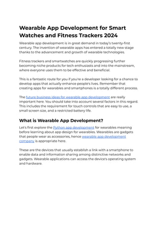 Wearable App Development for Smart
Watches and Fitness Trackers 2024
Wearable app development is in great demand in today’s twenty-first
century. The invention of wearable apps has entered a totally new stage
thanks to the advancement and growth of wearable technologies.
Fitness trackers and smartwatches are quickly progressing further
becoming niche products for tech enthusiasts and into the mainstream,
where everyone uses them to be effective and beneficial.
This is a fantastic route for you if you're a developer looking for a chance to
develop apps that actually enhance people's lives. Remember that
creating apps for wearables and smartphones is a totally different process.
The future business ideas for wearable app development are really
important here. You should take into account several factors in this regard.
This includes the requirement for touch controls that are easy to use, a
small screen size, and a restricted battery life.
What is Wearable App Development?
Let's first explore the Python app development for wearables meaning
before learning about app design for wearables. Wearables are gadgets
that people wear as accessories, hence wearable app development
company is appropriate here.
These are the devices that usually establish a link with a smartphone to
enable data and information sharing among distinctive networks and
gadgets. Wearable applications can access the device's operating system
and hardware.
 