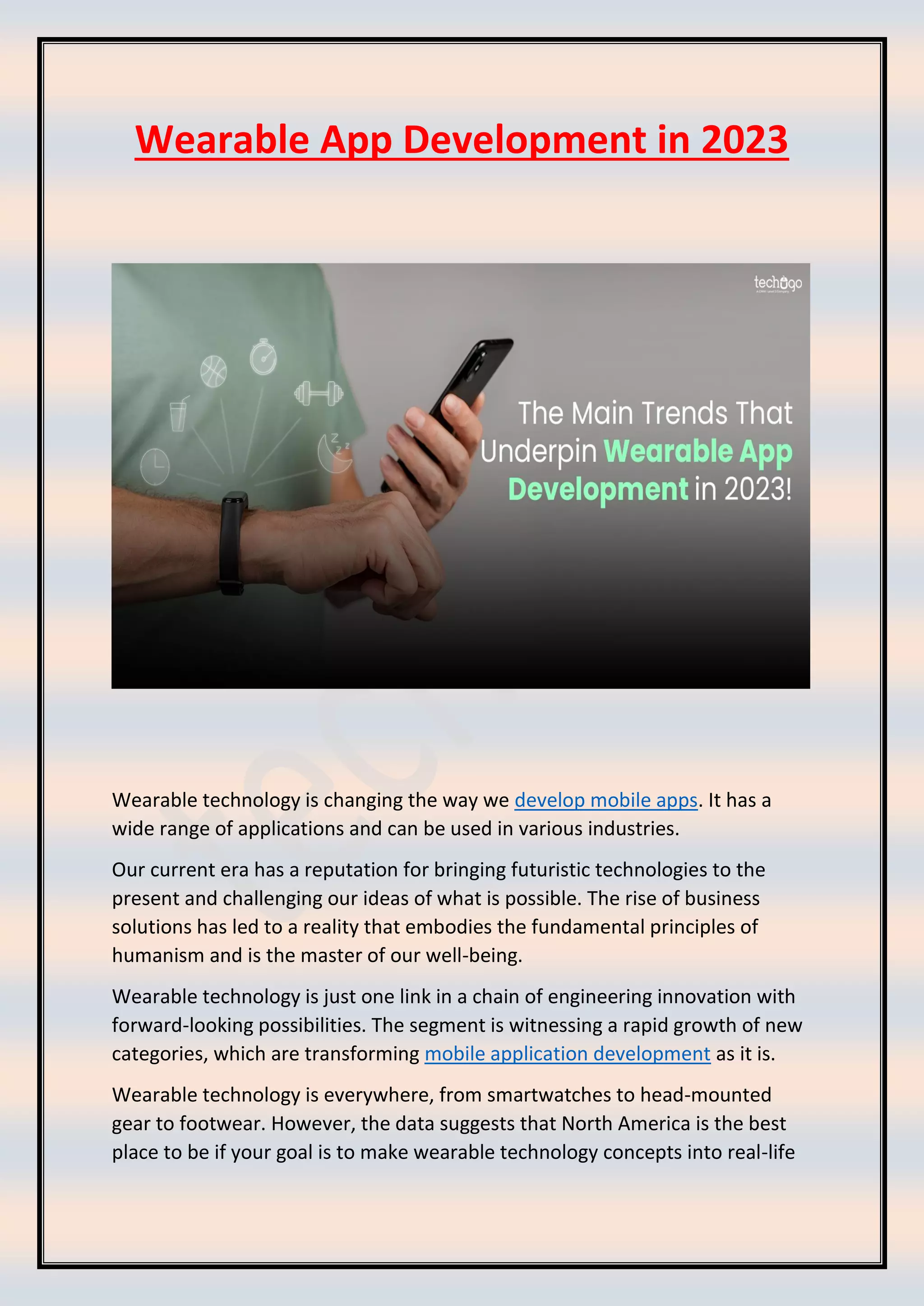 Wearable App Development in 2023
Wearable technology is changing the way we develop mobile apps. It has a
wide range of applications and can be used in various industries.
Our current era has a reputation for bringing futuristic technologies to the
present and challenging our ideas of what is possible. The rise of business
solutions has led to a reality that embodies the fundamental principles of
humanism and is the master of our well-being.
Wearable technology is just one link in a chain of engineering innovation with
forward-looking possibilities. The segment is witnessing a rapid growth of new
categories, which are transforming mobile application development as it is.
Wearable technology is everywhere, from smartwatches to head-mounted
gear to footwear. However, the data suggests that North America is the best
place to be if your goal is to make wearable technology concepts into real-life
 