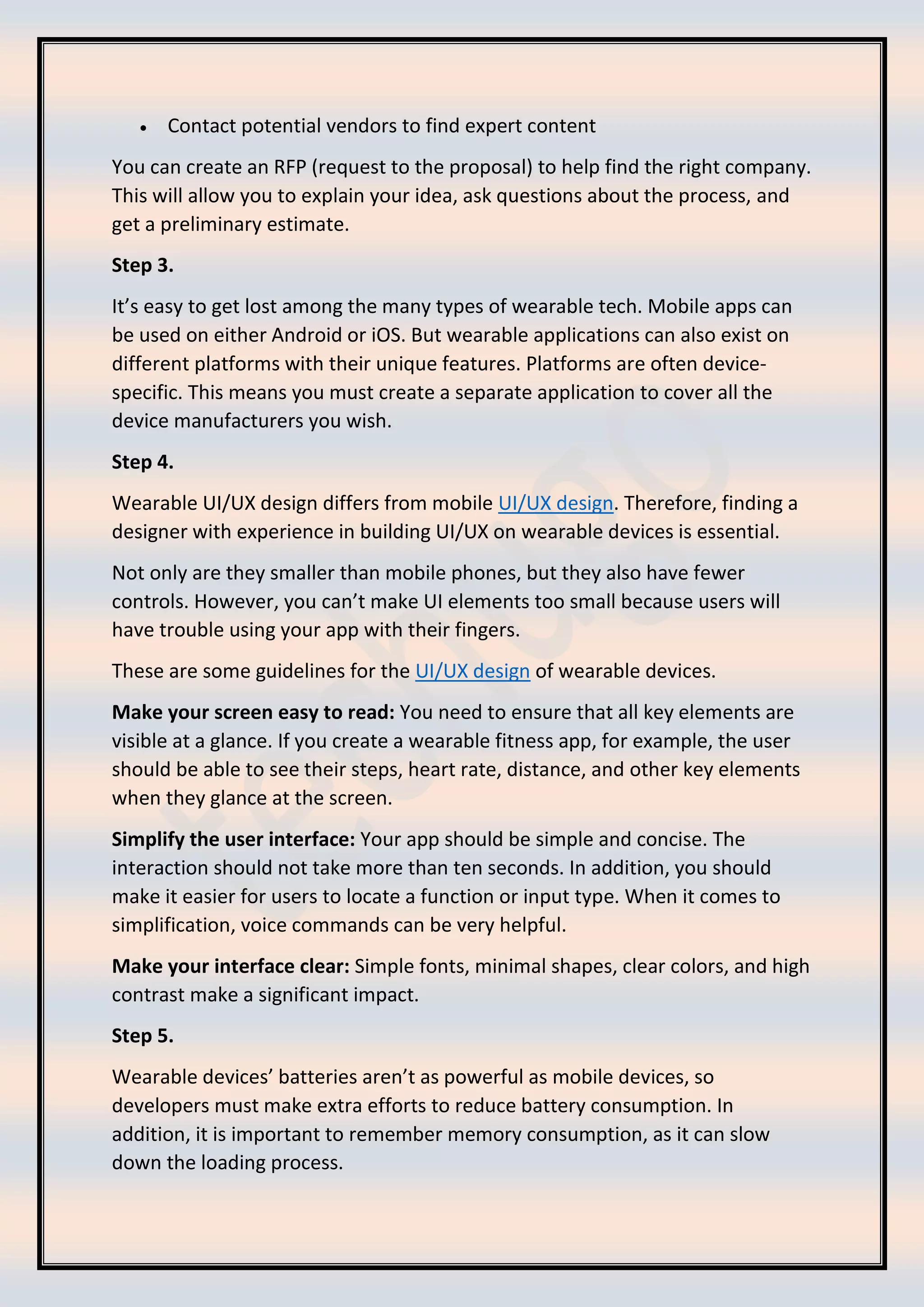 • Contact potential vendors to find expert content
You can create an RFP (request to the proposal) to help find the right company.
This will allow you to explain your idea, ask questions about the process, and
get a preliminary estimate.
Step 3.
It’s easy to get lost among the many types of wearable tech. Mobile apps can
be used on either Android or iOS. But wearable applications can also exist on
different platforms with their unique features. Platforms are often device-
specific. This means you must create a separate application to cover all the
device manufacturers you wish.
Step 4.
Wearable UI/UX design differs from mobile UI/UX design. Therefore, finding a
designer with experience in building UI/UX on wearable devices is essential.
Not only are they smaller than mobile phones, but they also have fewer
controls. However, you can’t make UI elements too small because users will
have trouble using your app with their fingers.
These are some guidelines for the UI/UX design of wearable devices.
Make your screen easy to read: You need to ensure that all key elements are
visible at a glance. If you create a wearable fitness app, for example, the user
should be able to see their steps, heart rate, distance, and other key elements
when they glance at the screen.
Simplify the user interface: Your app should be simple and concise. The
interaction should not take more than ten seconds. In addition, you should
make it easier for users to locate a function or input type. When it comes to
simplification, voice commands can be very helpful.
Make your interface clear: Simple fonts, minimal shapes, clear colors, and high
contrast make a significant impact.
Step 5.
Wearable devices’ batteries aren’t as powerful as mobile devices, so
developers must make extra efforts to reduce battery consumption. In
addition, it is important to remember memory consumption, as it can slow
down the loading process.
 