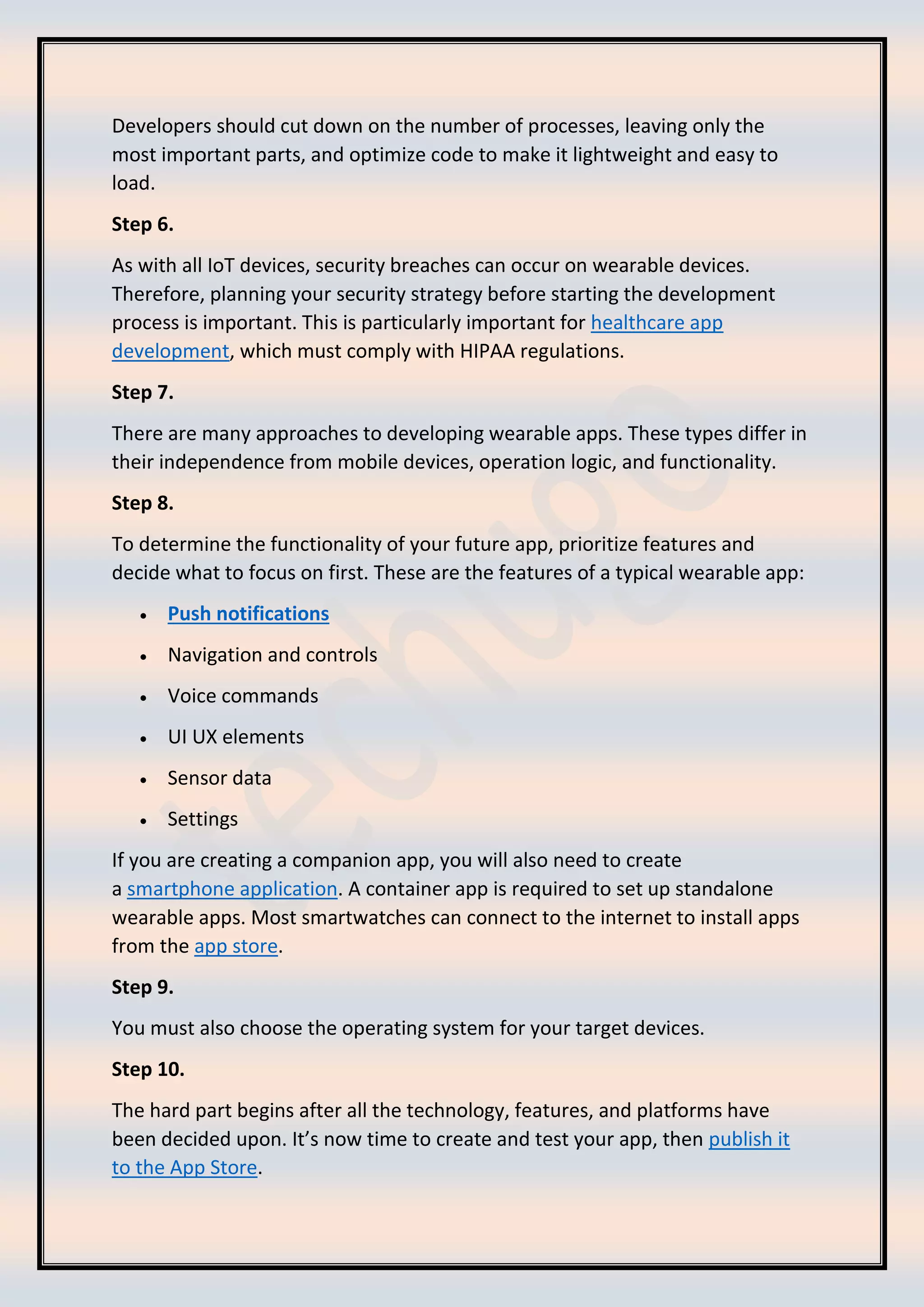 Developers should cut down on the number of processes, leaving only the
most important parts, and optimize code to make it lightweight and easy to
load.
Step 6.
As with all IoT devices, security breaches can occur on wearable devices.
Therefore, planning your security strategy before starting the development
process is important. This is particularly important for healthcare app
development, which must comply with HIPAA regulations.
Step 7.
There are many approaches to developing wearable apps. These types differ in
their independence from mobile devices, operation logic, and functionality.
Step 8.
To determine the functionality of your future app, prioritize features and
decide what to focus on first. These are the features of a typical wearable app:
• Push notifications
• Navigation and controls
• Voice commands
• UI UX elements
• Sensor data
• Settings
If you are creating a companion app, you will also need to create
a smartphone application. A container app is required to set up standalone
wearable apps. Most smartwatches can connect to the internet to install apps
from the app store.
Step 9.
You must also choose the operating system for your target devices.
Step 10.
The hard part begins after all the technology, features, and platforms have
been decided upon. It’s now time to create and test your app, then publish it
to the App Store.
 