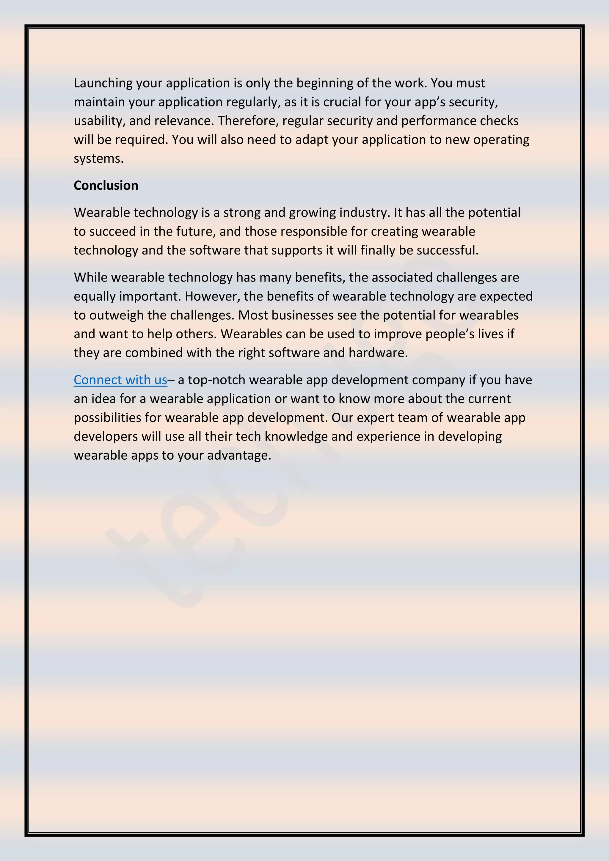 Launching your application is only the beginning of the work. You must
maintain your application regularly, as it is crucial for your app’s security,
usability, and relevance. Therefore, regular security and performance checks
will be required. You will also need to adapt your application to new operating
systems.
Conclusion
Wearable technology is a strong and growing industry. It has all the potential
to succeed in the future, and those responsible for creating wearable
technology and the software that supports it will finally be successful.
While wearable technology has many benefits, the associated challenges are
equally important. However, the benefits of wearable technology are expected
to outweigh the challenges. Most businesses see the potential for wearables
and want to help others. Wearables can be used to improve people’s lives if
they are combined with the right software and hardware.
Connect with us– a top-notch wearable app development company if you have
an idea for a wearable application or want to know more about the current
possibilities for wearable app development. Our expert team of wearable app
developers will use all their tech knowledge and experience in developing
wearable apps to your advantage.
 