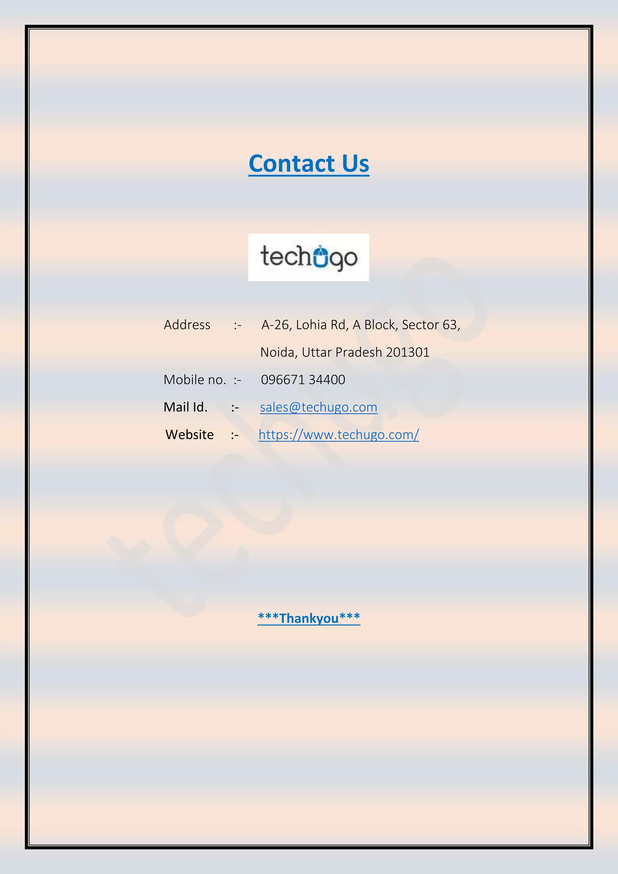 Contact Us
Address :- A-26, Lohia Rd, A Block, Sector 63,
Noida, Uttar Pradesh 201301
Mobile no. :- 096671 34400
Mail Id. :- sales@techugo.com
Website :- https://www.techugo.com/
***Thankyou***
 