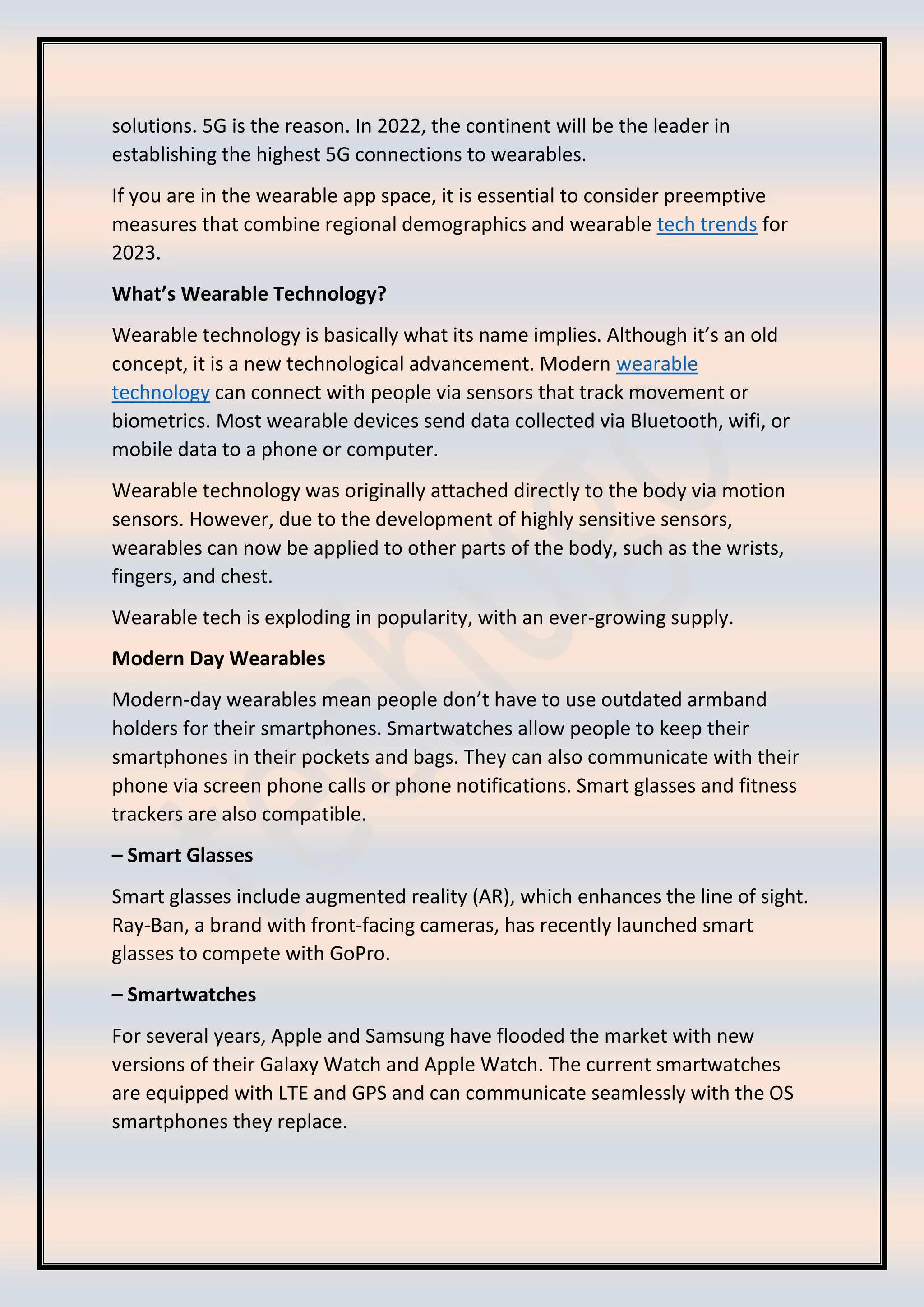 solutions. 5G is the reason. In 2022, the continent will be the leader in
establishing the highest 5G connections to wearables.
If you are in the wearable app space, it is essential to consider preemptive
measures that combine regional demographics and wearable tech trends for
2023.
What’s Wearable Technology?
Wearable technology is basically what its name implies. Although it’s an old
concept, it is a new technological advancement. Modern wearable
technology can connect with people via sensors that track movement or
biometrics. Most wearable devices send data collected via Bluetooth, wifi, or
mobile data to a phone or computer.
Wearable technology was originally attached directly to the body via motion
sensors. However, due to the development of highly sensitive sensors,
wearables can now be applied to other parts of the body, such as the wrists,
fingers, and chest.
Wearable tech is exploding in popularity, with an ever-growing supply.
Modern Day Wearables
Modern-day wearables mean people don’t have to use outdated armband
holders for their smartphones. Smartwatches allow people to keep their
smartphones in their pockets and bags. They can also communicate with their
phone via screen phone calls or phone notifications. Smart glasses and fitness
trackers are also compatible.
– Smart Glasses
Smart glasses include augmented reality (AR), which enhances the line of sight.
Ray-Ban, a brand with front-facing cameras, has recently launched smart
glasses to compete with GoPro.
– Smartwatches
For several years, Apple and Samsung have flooded the market with new
versions of their Galaxy Watch and Apple Watch. The current smartwatches
are equipped with LTE and GPS and can communicate seamlessly with the OS
smartphones they replace.
 