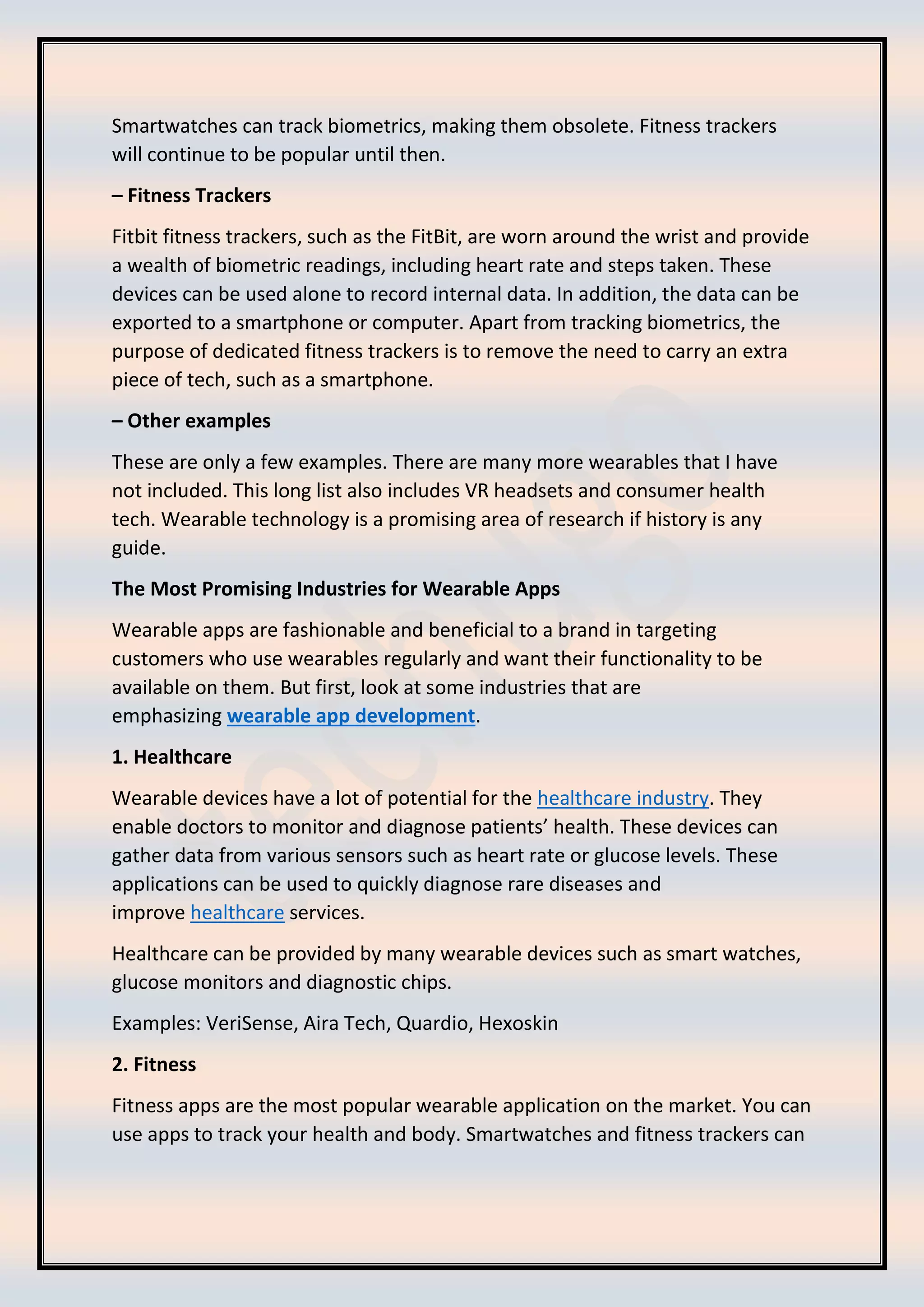 Smartwatches can track biometrics, making them obsolete. Fitness trackers
will continue to be popular until then.
– Fitness Trackers
Fitbit fitness trackers, such as the FitBit, are worn around the wrist and provide
a wealth of biometric readings, including heart rate and steps taken. These
devices can be used alone to record internal data. In addition, the data can be
exported to a smartphone or computer. Apart from tracking biometrics, the
purpose of dedicated fitness trackers is to remove the need to carry an extra
piece of tech, such as a smartphone.
– Other examples
These are only a few examples. There are many more wearables that I have
not included. This long list also includes VR headsets and consumer health
tech. Wearable technology is a promising area of research if history is any
guide.
The Most Promising Industries for Wearable Apps
Wearable apps are fashionable and beneficial to a brand in targeting
customers who use wearables regularly and want their functionality to be
available on them. But first, look at some industries that are
emphasizing wearable app development.
1. Healthcare
Wearable devices have a lot of potential for the healthcare industry. They
enable doctors to monitor and diagnose patients’ health. These devices can
gather data from various sensors such as heart rate or glucose levels. These
applications can be used to quickly diagnose rare diseases and
improve healthcare services.
Healthcare can be provided by many wearable devices such as smart watches,
glucose monitors and diagnostic chips.
Examples: VeriSense, Aira Tech, Quardio, Hexoskin
2. Fitness
Fitness apps are the most popular wearable application on the market. You can
use apps to track your health and body. Smartwatches and fitness trackers can
 
