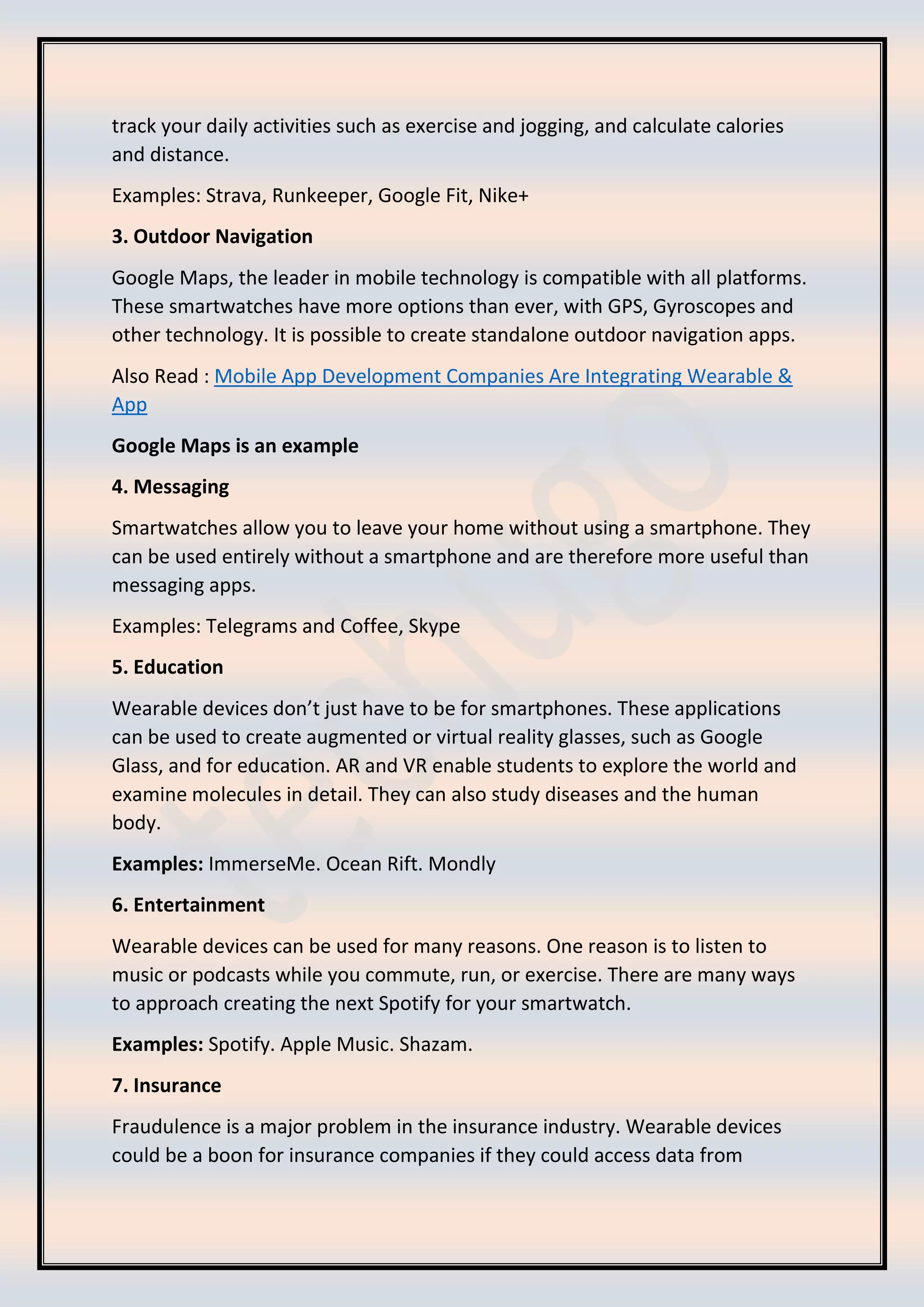 track your daily activities such as exercise and jogging, and calculate calories
and distance.
Examples: Strava, Runkeeper, Google Fit, Nike+
3. Outdoor Navigation
Google Maps, the leader in mobile technology is compatible with all platforms.
These smartwatches have more options than ever, with GPS, Gyroscopes and
other technology. It is possible to create standalone outdoor navigation apps.
Also Read : Mobile App Development Companies Are Integrating Wearable &
App
Google Maps is an example
4. Messaging
Smartwatches allow you to leave your home without using a smartphone. They
can be used entirely without a smartphone and are therefore more useful than
messaging apps.
Examples: Telegrams and Coffee, Skype
5. Education
Wearable devices don’t just have to be for smartphones. These applications
can be used to create augmented or virtual reality glasses, such as Google
Glass, and for education. AR and VR enable students to explore the world and
examine molecules in detail. They can also study diseases and the human
body.
Examples: ImmerseMe. Ocean Rift. Mondly
6. Entertainment
Wearable devices can be used for many reasons. One reason is to listen to
music or podcasts while you commute, run, or exercise. There are many ways
to approach creating the next Spotify for your smartwatch.
Examples: Spotify. Apple Music. Shazam.
7. Insurance
Fraudulence is a major problem in the insurance industry. Wearable devices
could be a boon for insurance companies if they could access data from
 