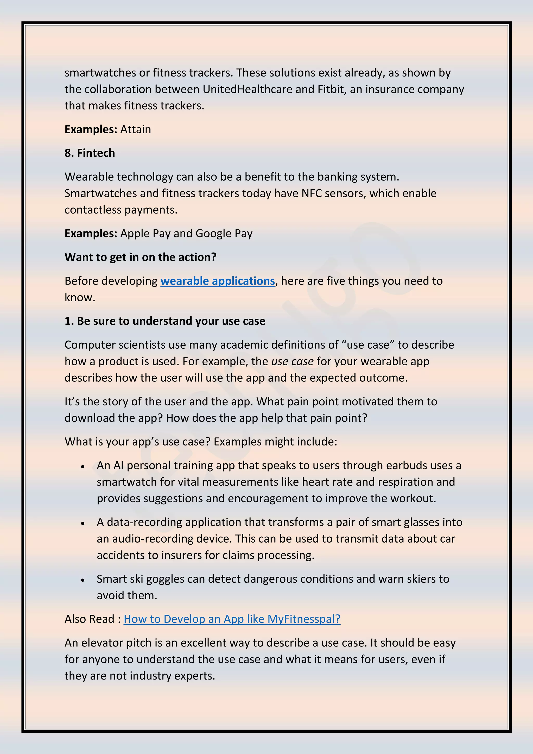 smartwatches or fitness trackers. These solutions exist already, as shown by
the collaboration between UnitedHealthcare and Fitbit, an insurance company
that makes fitness trackers.
Examples: Attain
8. Fintech
Wearable technology can also be a benefit to the banking system.
Smartwatches and fitness trackers today have NFC sensors, which enable
contactless payments.
Examples: Apple Pay and Google Pay
Want to get in on the action?
Before developing wearable applications, here are five things you need to
know.
1. Be sure to understand your use case
Computer scientists use many academic definitions of “use case” to describe
how a product is used. For example, the use case for your wearable app
describes how the user will use the app and the expected outcome.
It’s the story of the user and the app. What pain point motivated them to
download the app? How does the app help that pain point?
What is your app’s use case? Examples might include:
• An AI personal training app that speaks to users through earbuds uses a
smartwatch for vital measurements like heart rate and respiration and
provides suggestions and encouragement to improve the workout.
• A data-recording application that transforms a pair of smart glasses into
an audio-recording device. This can be used to transmit data about car
accidents to insurers for claims processing.
• Smart ski goggles can detect dangerous conditions and warn skiers to
avoid them.
Also Read : How to Develop an App like MyFitnesspal?
An elevator pitch is an excellent way to describe a use case. It should be easy
for anyone to understand the use case and what it means for users, even if
they are not industry experts.
 
