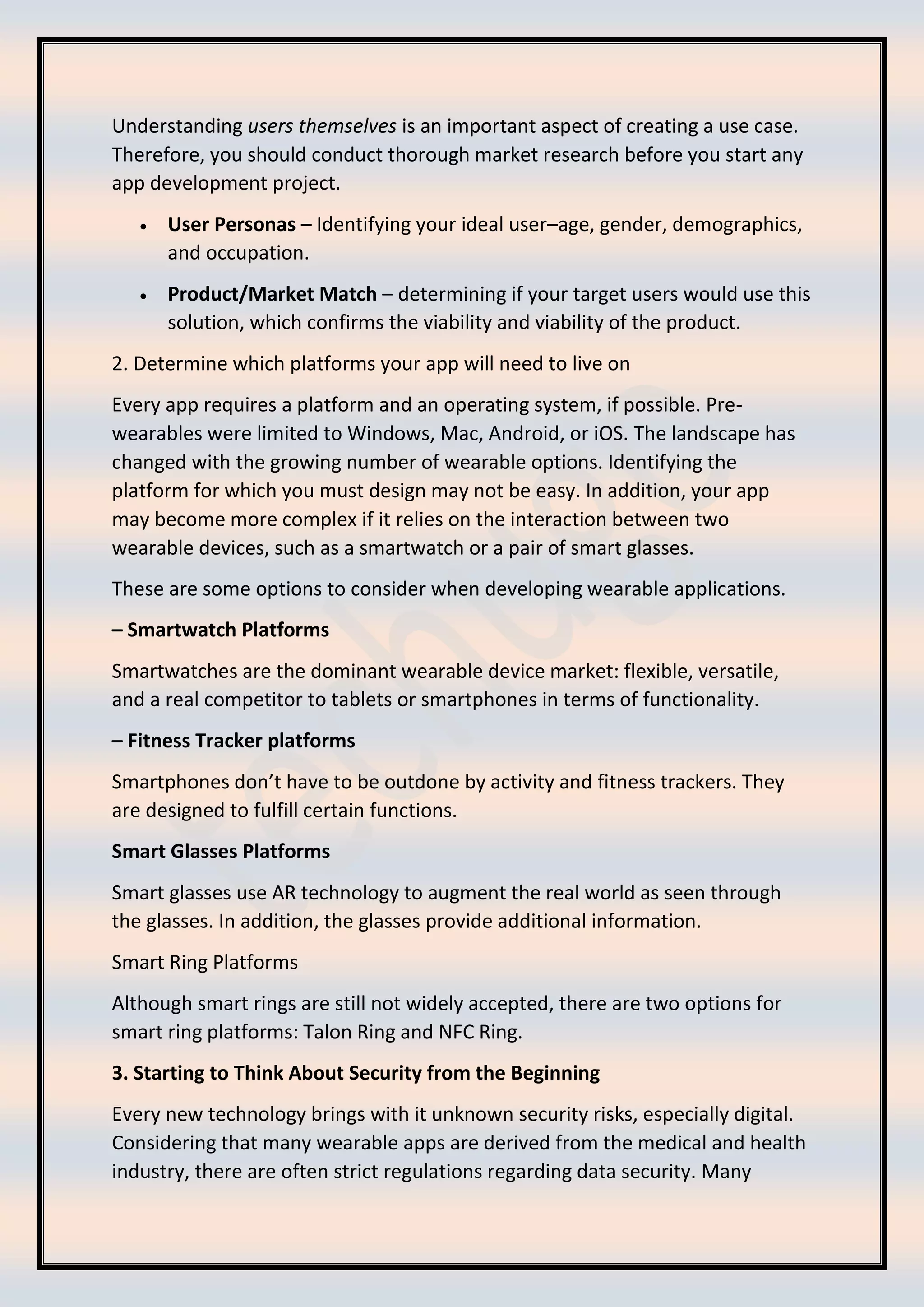 Understanding users themselves is an important aspect of creating a use case.
Therefore, you should conduct thorough market research before you start any
app development project.
• User Personas – Identifying your ideal user–age, gender, demographics,
and occupation.
• Product/Market Match – determining if your target users would use this
solution, which confirms the viability and viability of the product.
2. Determine which platforms your app will need to live on
Every app requires a platform and an operating system, if possible. Pre-
wearables were limited to Windows, Mac, Android, or iOS. The landscape has
changed with the growing number of wearable options. Identifying the
platform for which you must design may not be easy. In addition, your app
may become more complex if it relies on the interaction between two
wearable devices, such as a smartwatch or a pair of smart glasses.
These are some options to consider when developing wearable applications.
– Smartwatch Platforms
Smartwatches are the dominant wearable device market: flexible, versatile,
and a real competitor to tablets or smartphones in terms of functionality.
– Fitness Tracker platforms
Smartphones don’t have to be outdone by activity and fitness trackers. They
are designed to fulfill certain functions.
Smart Glasses Platforms
Smart glasses use AR technology to augment the real world as seen through
the glasses. In addition, the glasses provide additional information.
Smart Ring Platforms
Although smart rings are still not widely accepted, there are two options for
smart ring platforms: Talon Ring and NFC Ring.
3. Starting to Think About Security from the Beginning
Every new technology brings with it unknown security risks, especially digital.
Considering that many wearable apps are derived from the medical and health
industry, there are often strict regulations regarding data security. Many
 