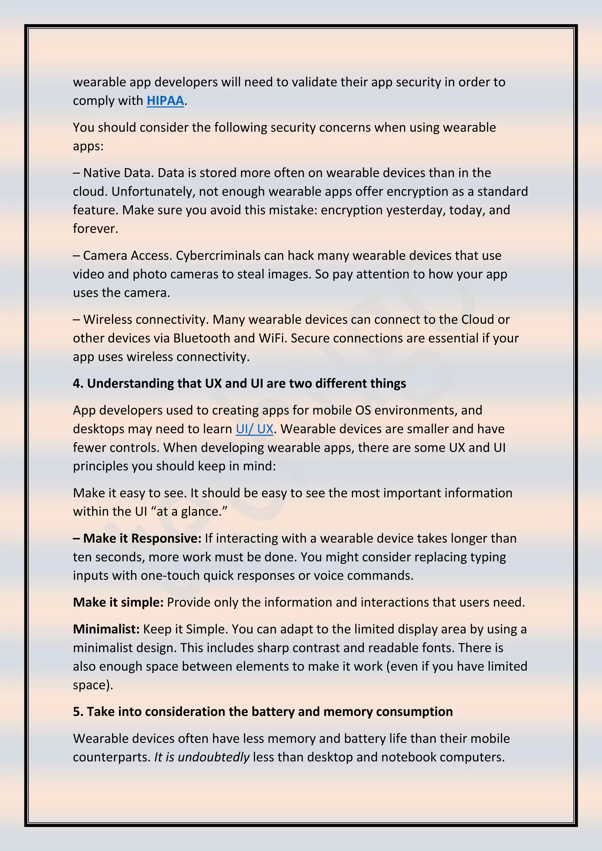 wearable app developers will need to validate their app security in order to
comply with HIPAA.
You should consider the following security concerns when using wearable
apps:
– Native Data. Data is stored more often on wearable devices than in the
cloud. Unfortunately, not enough wearable apps offer encryption as a standard
feature. Make sure you avoid this mistake: encryption yesterday, today, and
forever.
– Camera Access. Cybercriminals can hack many wearable devices that use
video and photo cameras to steal images. So pay attention to how your app
uses the camera.
– Wireless connectivity. Many wearable devices can connect to the Cloud or
other devices via Bluetooth and WiFi. Secure connections are essential if your
app uses wireless connectivity.
4. Understanding that UX and UI are two different things
App developers used to creating apps for mobile OS environments, and
desktops may need to learn UI/ UX. Wearable devices are smaller and have
fewer controls. When developing wearable apps, there are some UX and UI
principles you should keep in mind:
Make it easy to see. It should be easy to see the most important information
within the UI “at a glance.”
– Make it Responsive: If interacting with a wearable device takes longer than
ten seconds, more work must be done. You might consider replacing typing
inputs with one-touch quick responses or voice commands.
Make it simple: Provide only the information and interactions that users need.
Minimalist: Keep it Simple. You can adapt to the limited display area by using a
minimalist design. This includes sharp contrast and readable fonts. There is
also enough space between elements to make it work (even if you have limited
space).
5. Take into consideration the battery and memory consumption
Wearable devices often have less memory and battery life than their mobile
counterparts. It is undoubtedly less than desktop and notebook computers.
 